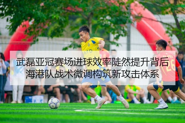武磊亚冠赛场进球效率陡然提升背后 海港队战术微调构筑新攻击体系