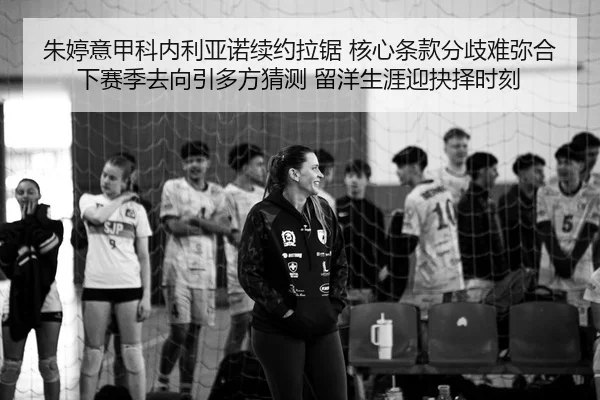 朱婷意甲科内利亚诺续约拉锯 核心条款分歧难弥合 下赛季去向引多方猜测 留洋生涯迎抉择时刻